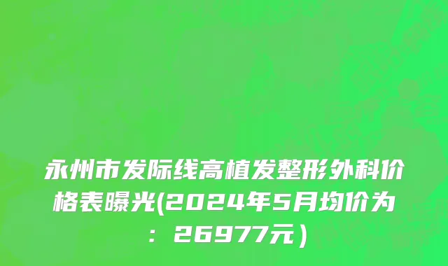 永州市发际线高植发整形外科价格表曝光(2024年5月均价为：26977元）