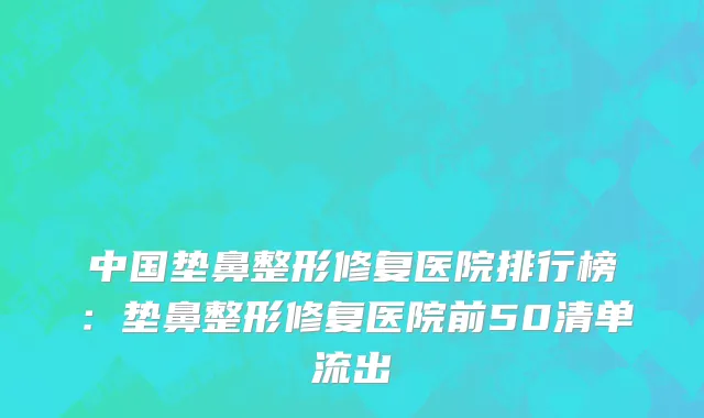 中国垫鼻整形修复医院排行榜：垫鼻整形修复医院前50清单流出