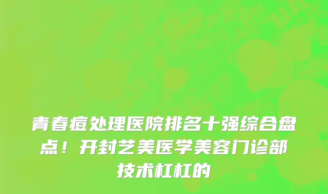 青春痘处理医院排名十强综合盘点！开封艺美医学美容门诊部技术杠杠的