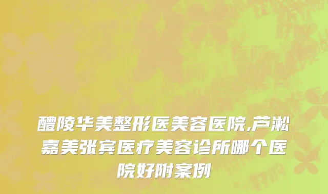 醴陵华美整形医美容医院,芦淞嘉美张宾医疗美容诊所哪个医院好附案例