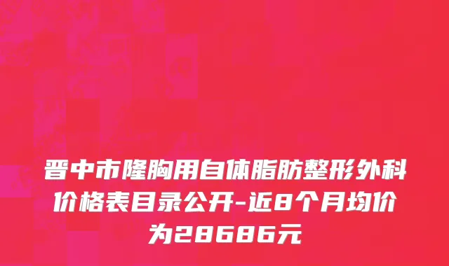 晋中市隆胸用自体脂肪整形外科价格表目录公开-近8个月均价为28686元