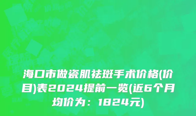 海口市做瓷肌祛斑手术价格(价目)表2024提前一览(近6个月均价为：1824元)