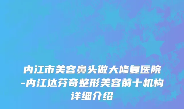 内江市美容鼻头做大修复医院-内江达芬奇整形美容前十机构详细介绍