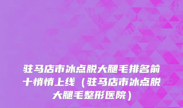 驻马店市冰点脱大腿毛排名前十悄悄上线（驻马店市冰点脱大腿毛整形医院）