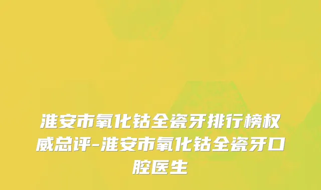 淮安市氧化钴全瓷牙排行榜权威总评-淮安市氧化钴全瓷牙口腔医生