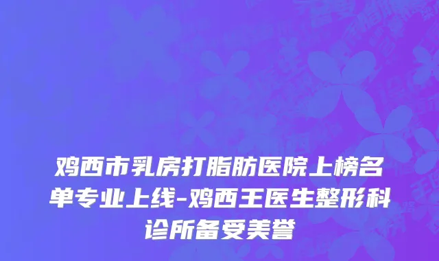 鸡西市乳房打脂肪医院上榜名单专业上线-鸡西王医生整形科诊所备受美誉