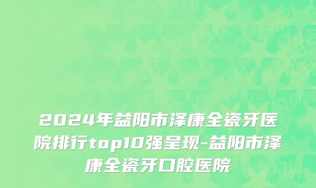 2024年益阳市泽康全瓷牙医院排行top10强呈现-益阳市泽康全瓷牙口腔医院