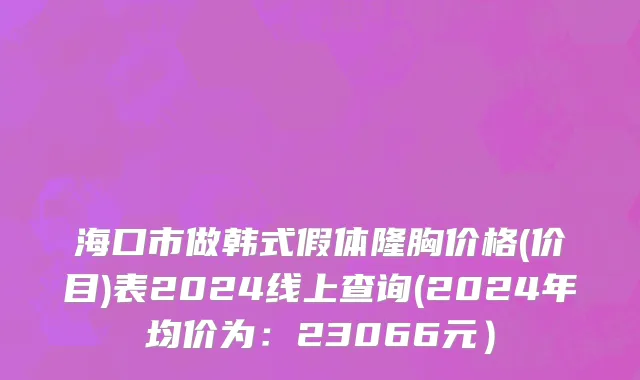 海口市做韩式假体隆胸价格(价目)表2024线上查询(2024年均价为：23066元）