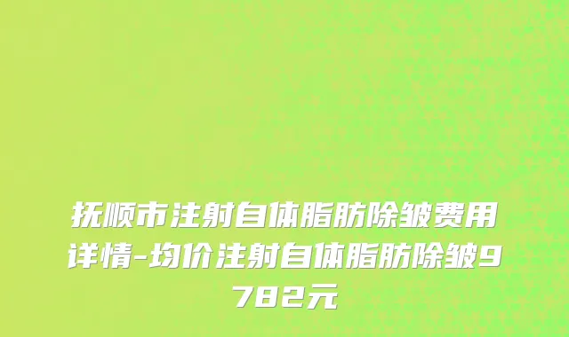 抚顺市注射自体脂肪除皱费用详情-均价注射自体脂肪除皱9782元