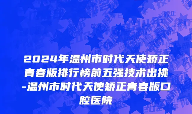 2024年温州市时代天使矫正青春版排行榜前五强技术出挑-温州市时代天使矫正青春版口腔医院