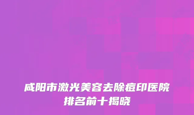 咸阳市激光美容去除痘印医院排名前十揭晓