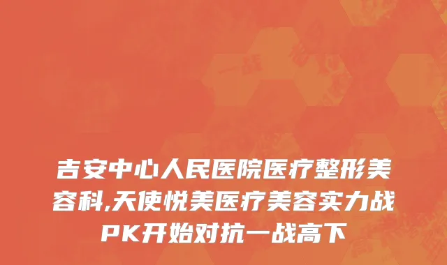 吉安中心人民医院医疗整形美容科,天使悦美医疗美容实力战PK开始对抗一战高下