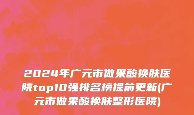 2024年广元市做果酸换肤医院top10强排名榜提前更新(广元市做果酸换肤整形医院)