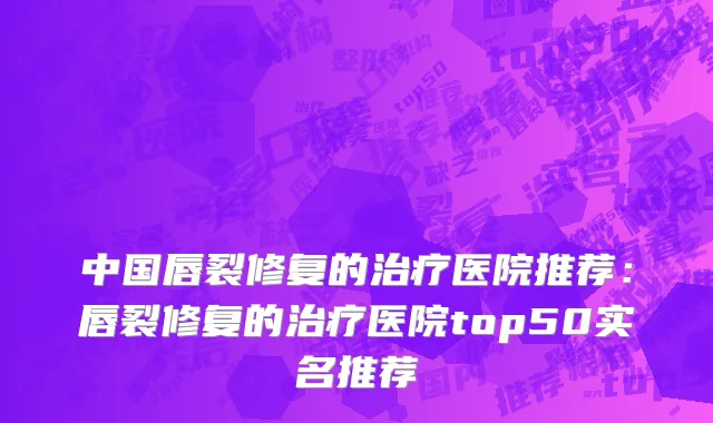 中国唇裂修复的治疗医院推荐：唇裂修复的治疗医院top50实名推荐