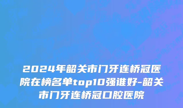 2024年韶关市门牙连桥冠医院在榜名单top10强谁好-韶关市门牙连桥冠口腔医院