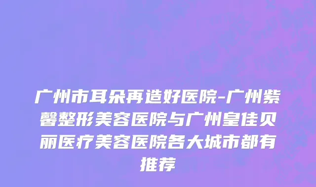 广州市耳朵再造好医院-广州紫馨整形美容医院与广州皇佳贝丽医疗美容医院各大城市都有推荐