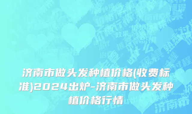 济南市做头发种植价格(收费标准)2024出炉-济南市做头发种植价格行情