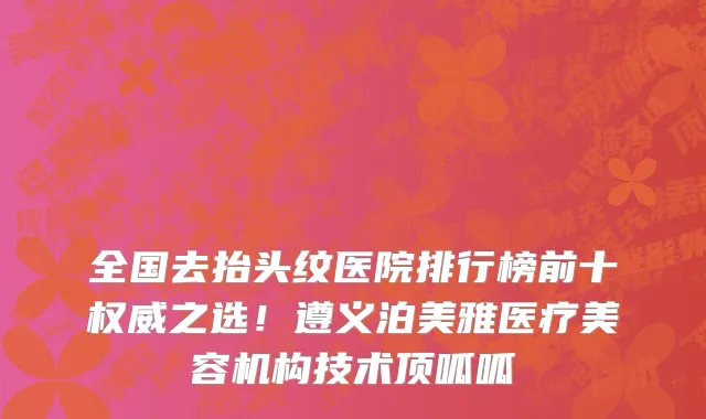 全国去抬头纹医院排行榜前十权威之选！遵义泊美雅医疗美容机构技术顶呱呱