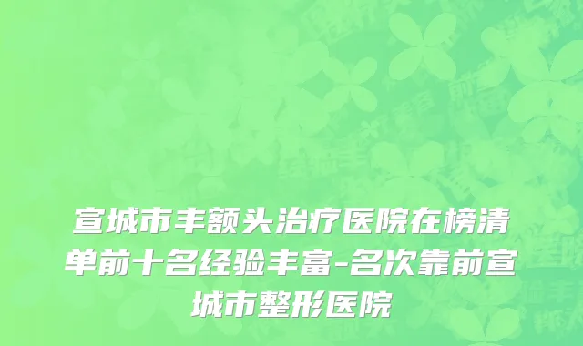 宣城市丰额头治疗医院在榜清单前十名经验丰富-名次靠前宣城市整形医院