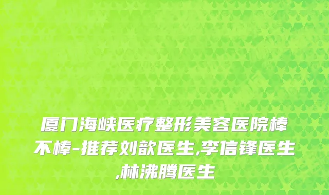 厦门海峡医疗整形美容医院棒不棒-推荐刘歆医生,李信锋医生,林沸腾医生