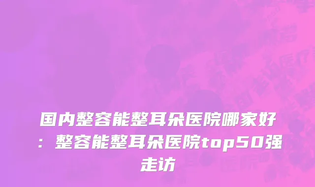 国内整容能整耳朵医院哪家好：整容能整耳朵医院top50强走访