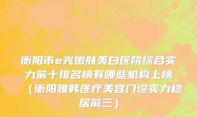 衡阳市e光嫩肤美白医院综合实力前十排名榜有哪些机构上榜（衡阳雅韩医疗美容门诊实力稳居前三）