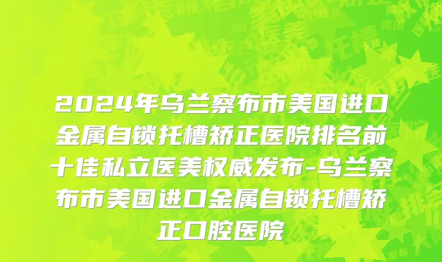 2024年乌兰察布市美国进口金属自锁托槽矫正医院排名前十佳私立医美权威发布-乌兰察布市美国进口金属自锁托槽矫正口腔医院