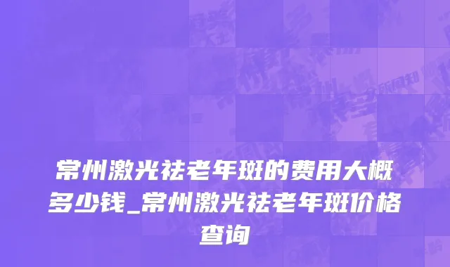常州激光祛老年斑的费用大概多少钱_常州激光祛老年斑价格查询