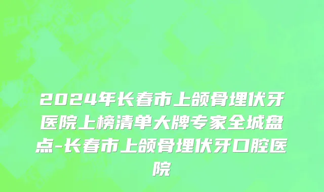 2024年长春市上颌骨埋伏牙医院上榜清单大牌专家全城盘点-长春市上颌骨埋伏牙口腔医院