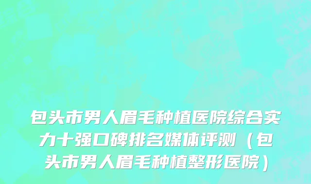 包头市男人眉毛种植医院综合实力十强口碑排名媒体评测（包头市男人眉毛种植整形医院）