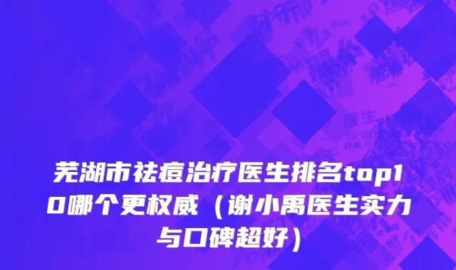 芜湖市祛痘治疗医生排名top10哪个更权威（谢小禹医生实力与口碑超好）