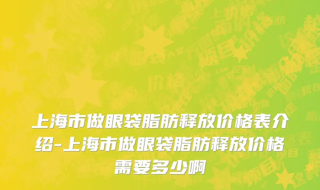 上海市做眼袋脂肪释放价格表介绍-上海市做眼袋脂肪释放价格需要多少啊