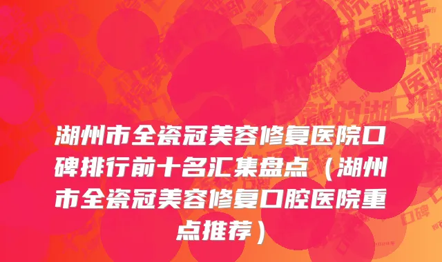 湖州市全瓷冠美容修复医院口碑排行前十名汇集盘点（湖州市全瓷冠美容修复口腔医院重点推荐）