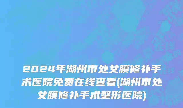 2024年湖州市处女膜修补手术医院免费在线查看(湖州市处女膜修补手术整形医院)