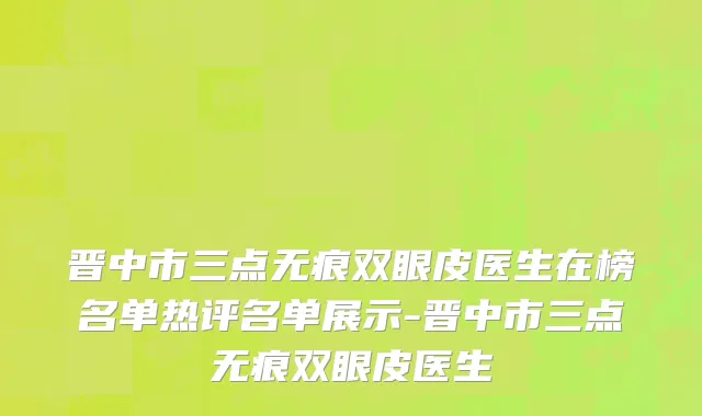 晋中市三点无痕双眼皮医生在榜名单热评名单展示-晋中市三点无痕双眼皮医生