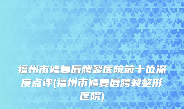 福州市修复唇腭裂医院前十位深度点评(福州市修复唇腭裂整形医院)