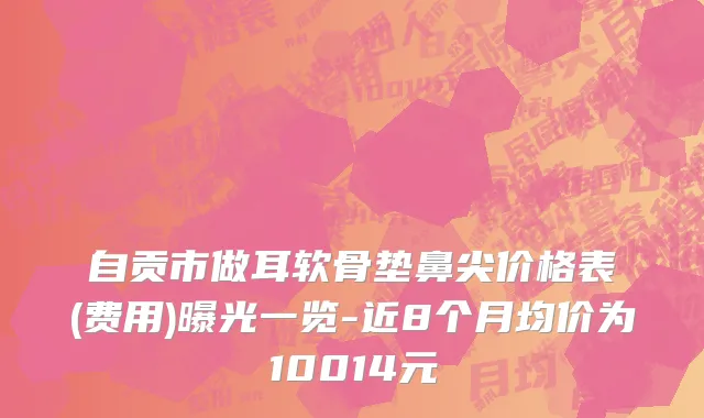 自贡市做耳软骨垫鼻尖价格表(费用)曝光一览-近8个月均价为10014元