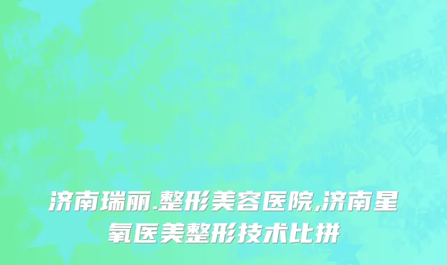 济南瑞丽.整形美容医院,济南星氧医美整形技术比拼