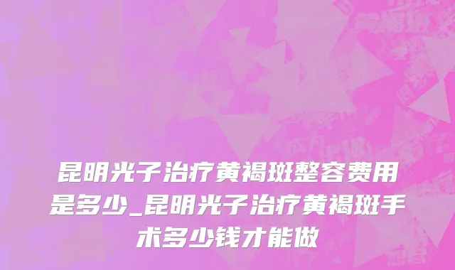 昆明光子治疗黄褐斑整容费用是多少_昆明光子治疗黄褐斑手术多少钱才能做