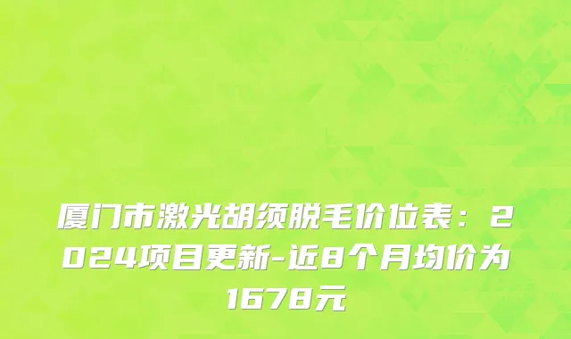 厦门市激光胡须脱毛价位表：2024项目更新-近8个月均价为1678元