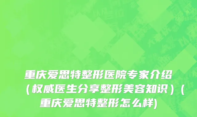 重庆爱思特整形医院专家介绍（权威医生分享整形美容知识）(重庆爱思特整形怎么样)