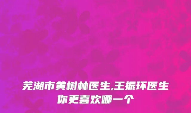 芜湖市黄树林医生,王振环医生你更喜欢哪一个