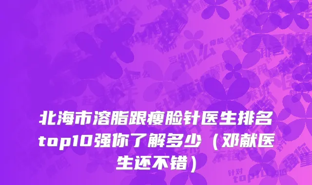 北海市溶脂跟瘦脸针医生排名top10强你了解多少（邓献医生还不错）