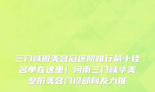 三门峡做美容冠医院排行前十佳名单在这里!河南三门峡华美整形美容门诊部网友力推