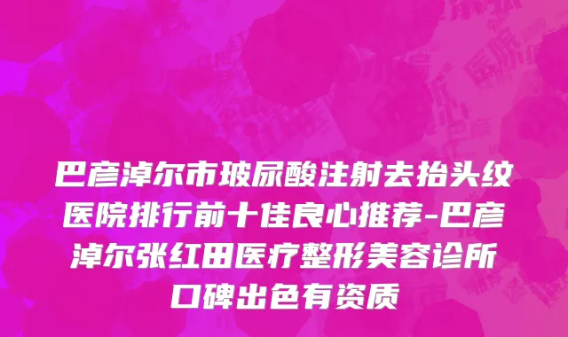 巴彦淖尔市玻尿酸注射去抬头纹医院排行前十佳良心推荐-巴彦淖尔张红田医疗整形美容诊所口碑出色有资质