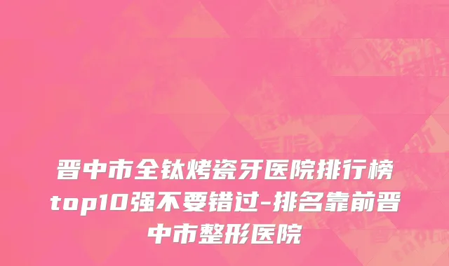 晋中市全钛烤瓷牙医院排行榜top10强不要错过-排名靠前晋中市整形医院