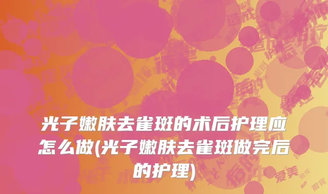 光子嫩肤去雀斑的术后护理应怎么做(光子嫩肤去雀斑做完后的护理)