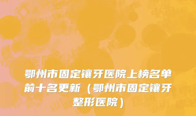 鄂州市固定镶牙医院上榜名单前十名更新（鄂州市固定镶牙整形医院）