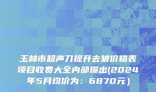 玉林市超声刀提升去皱价格表项目收费大全内部爆出(2024年5月均价为：6870元）