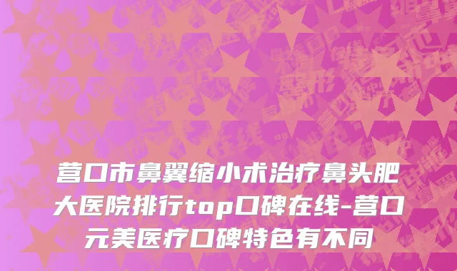 营口市鼻翼缩小术治疗鼻头肥大医院排行top口碑在线-营口元美医疗口碑特色有不同
